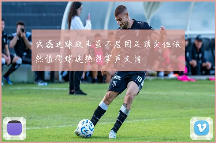 武磊进球效率虽不居国足顶尖但依然值得球迷热烈掌声支持