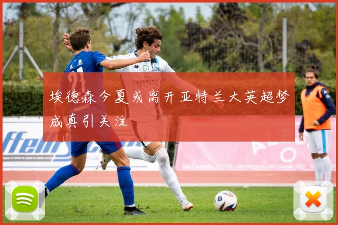 埃德森今夏或离开亚特兰大英超梦成真引关注