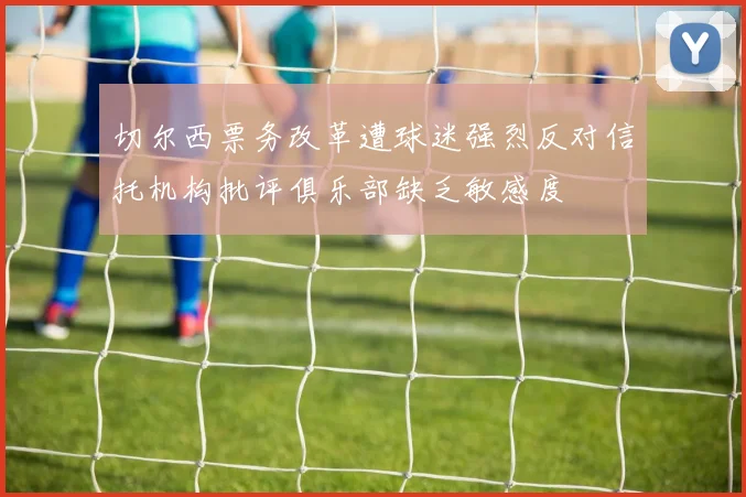 切尔西票务改革遭球迷强烈反对信托机构批评俱乐部缺乏敏感度