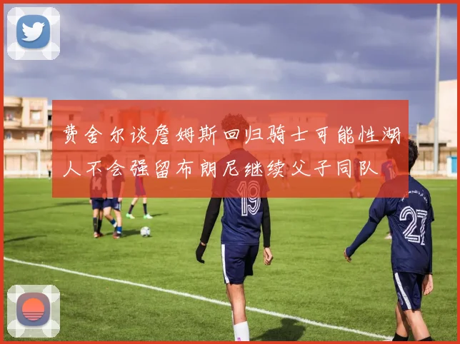费舍尔谈詹姆斯回归骑士可能性湖人不会强留布朗尼继续父子同队