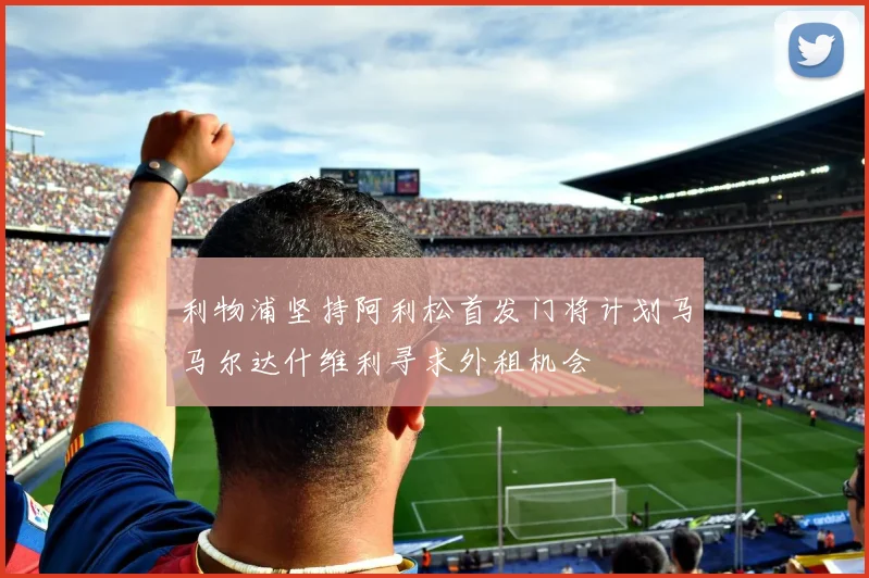 利物浦坚持阿利松首发门将计划马马尔达什维利寻求外租机会