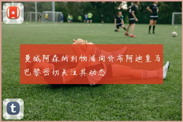 曼城阿森纳利物浦询价布阿迪皇马巴黎密切关注其动态