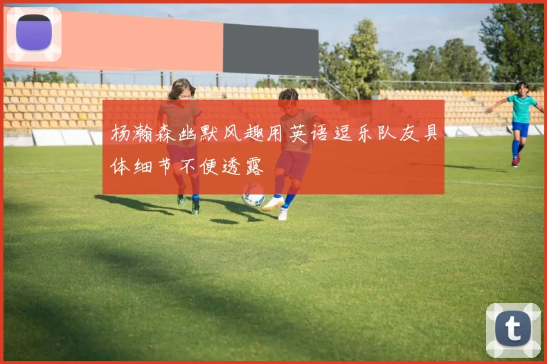杨瀚森幽默风趣用英语逗乐队友具体细节不便透露