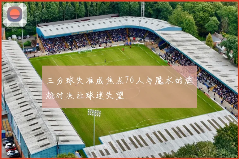 三分球失准成焦点76人与魔术的尴尬对决让球迷失望
