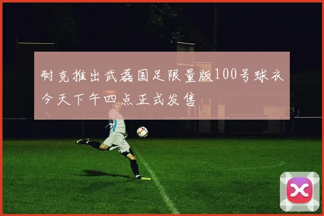 耐克推出武磊国足限量版100号球衣今天下午四点正式发售