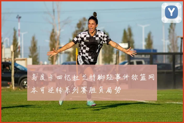 乌度卡回忆杜兰特脚趾事件称篮网本可逆转系列赛胜负局势