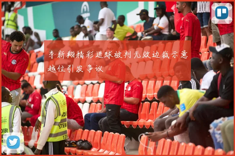 李新翔精彩进球被判无效边裁示意越位引发争议