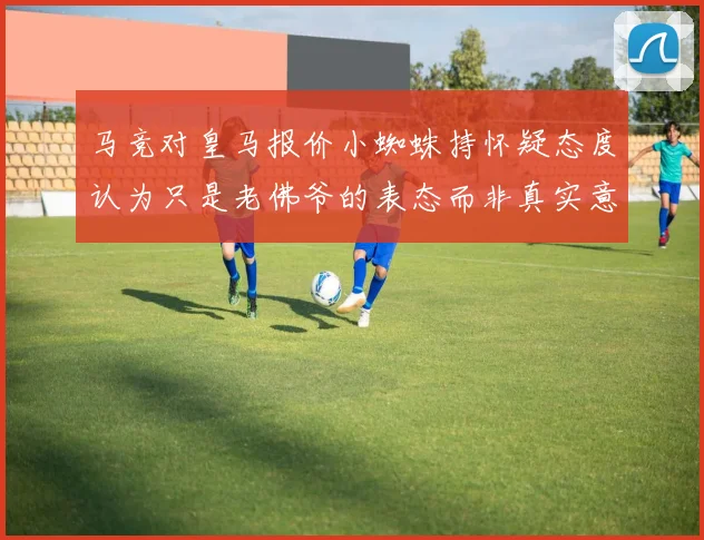 马竞对皇马报价小蜘蛛持怀疑态度认为只是老佛爷的表态而非真实意图