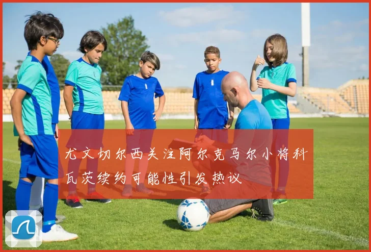 尤文切尔西关注阿尔克马尔小将科瓦茨续约可能性引发热议