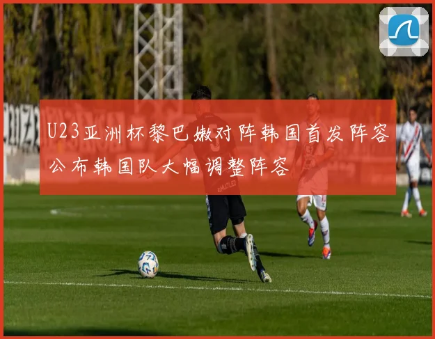 U23亚洲杯黎巴嫩对阵韩国首发阵容公布韩国队大幅调整阵容