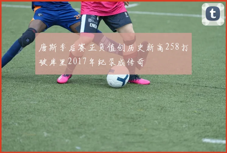 唐斯季后赛正负值创历史新高258打破库里2017年纪录成传奇