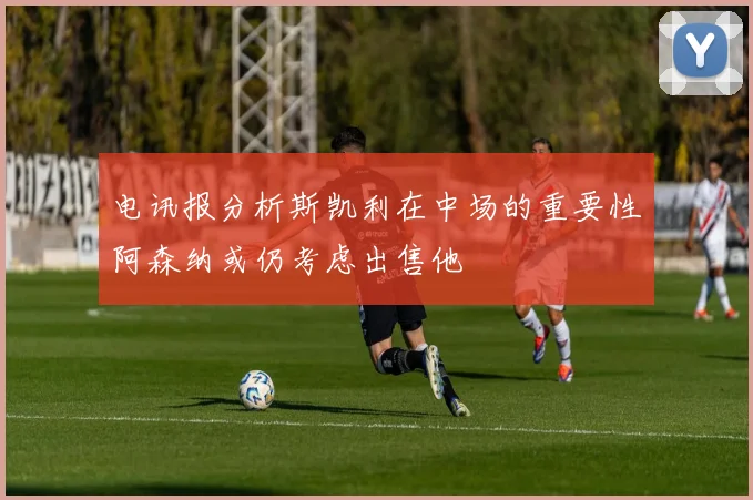 电讯报分析斯凯利在中场的重要性阿森纳或仍考虑出售他