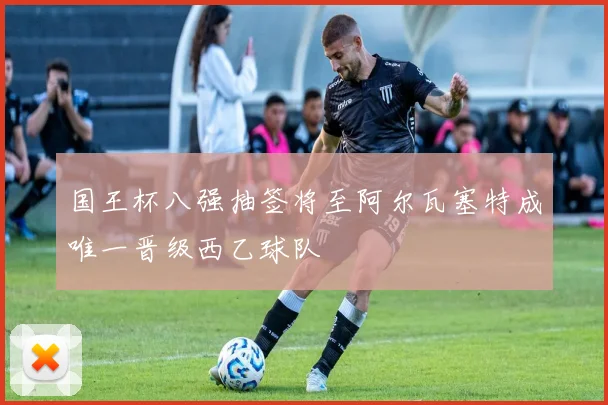 国王杯八强抽签将至阿尔瓦塞特成唯一晋级西乙球队