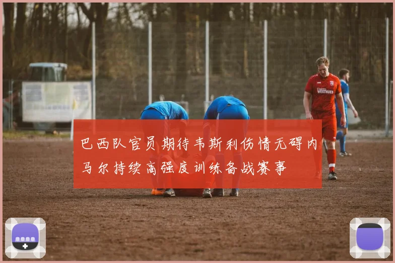 巴西队官员期待韦斯利伤情无碍内马尔持续高强度训练备战赛事